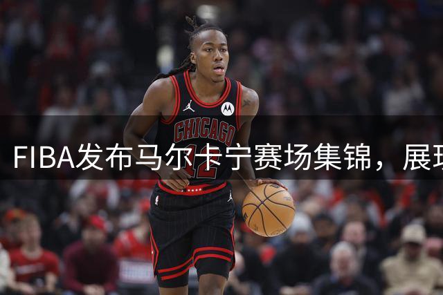 FIBA发布马尔卡宁赛场集锦，展现全能表现